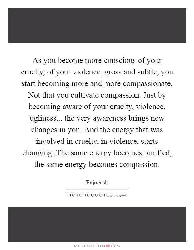 As you become more conscious of your cruelty, of your violence, gross and subtle, you start becoming more and more compassionate. Not that you cultivate compassion. Just by becoming aware of your cruelty, violence, ugliness... the very awareness brings new changes in you. And the energy that was involved in cruelty, in violence, starts changing. The same energy becomes purified, the same energy becomes compassion Picture Quote #1