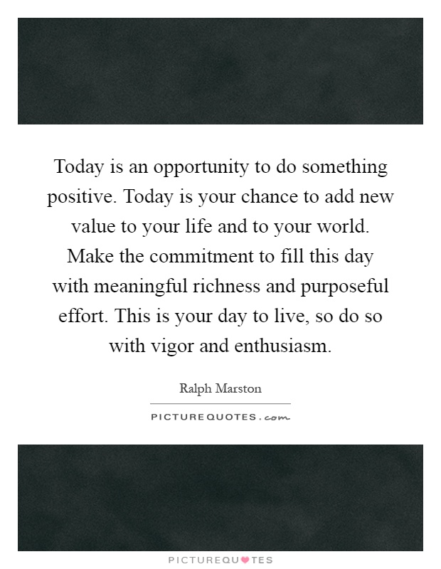 Today is an opportunity to do something positive. Today is your chance to add new value to your life and to your world. Make the commitment to fill this day with meaningful richness and purposeful effort. This is your day to live, so do so with vigor and enthusiasm Picture Quote #1
