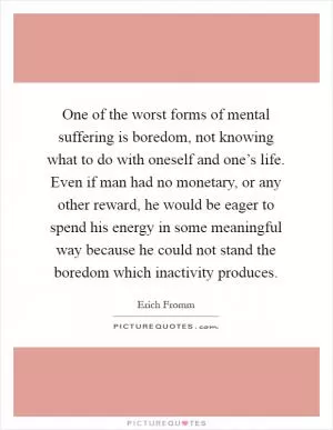 One of the worst forms of mental suffering is boredom, not knowing what to do with oneself and one’s life. Even if man had no monetary, or any other reward, he would be eager to spend his energy in some meaningful way because he could not stand the boredom which inactivity produces Picture Quote #1