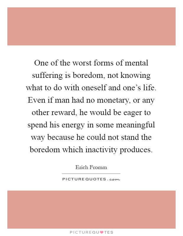 One of the worst forms of mental suffering is boredom, not knowing what to do with oneself and one's life. Even if man had no monetary, or any other reward, he would be eager to spend his energy in some meaningful way because he could not stand the boredom which inactivity produces Picture Quote #1
