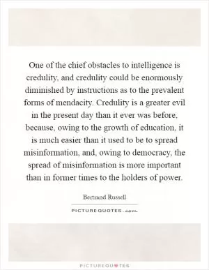 One of the chief obstacles to intelligence is credulity, and credulity could be enormously diminished by instructions as to the prevalent forms of mendacity. Credulity is a greater evil in the present day than it ever was before, because, owing to the growth of education, it is much easier than it used to be to spread misinformation, and, owing to democracy, the spread of misinformation is more important than in former times to the holders of power Picture Quote #1