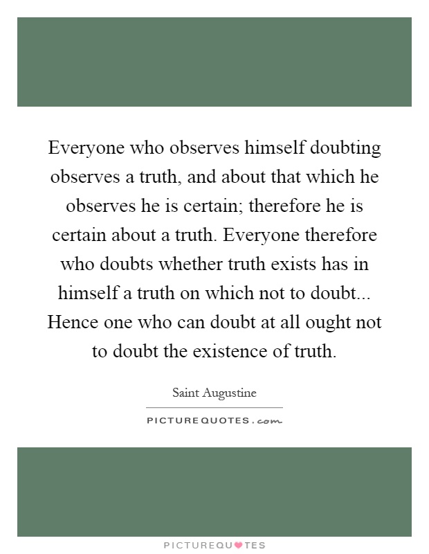 Everyone who observes himself doubting observes a truth, and about that which he observes he is certain; therefore he is certain about a truth. Everyone therefore who doubts whether truth exists has in himself a truth on which not to doubt... Hence one who can doubt at all ought not to doubt the existence of truth Picture Quote #1