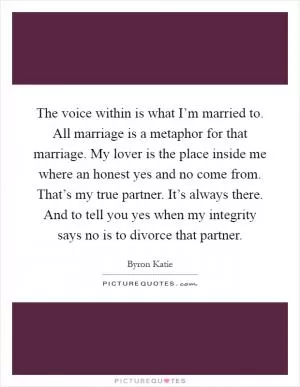 The voice within is what I’m married to. All marriage is a metaphor for that marriage. My lover is the place inside me where an honest yes and no come from. That’s my true partner. It’s always there. And to tell you yes when my integrity says no is to divorce that partner Picture Quote #1