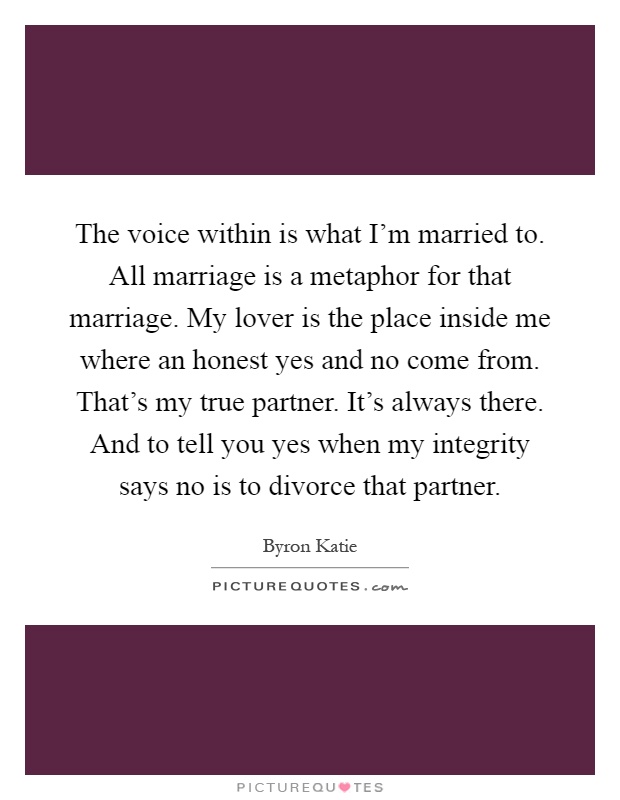 The voice within is what I'm married to. All marriage is a metaphor for that marriage. My lover is the place inside me where an honest yes and no come from. That's my true partner. It's always there. And to tell you yes when my integrity says no is to divorce that partner Picture Quote #1