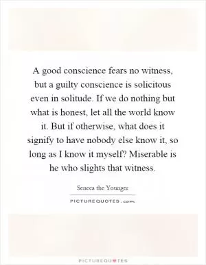 A good conscience fears no witness, but a guilty conscience is solicitous even in solitude. If we do nothing but what is honest, let all the world know it. But if otherwise, what does it signify to have nobody else know it, so long as I know it myself? Miserable is he who slights that witness Picture Quote #1