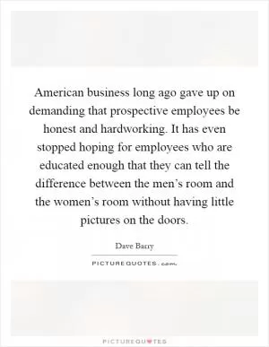 American business long ago gave up on demanding that prospective employees be honest and hardworking. It has even stopped hoping for employees who are educated enough that they can tell the difference between the men’s room and the women’s room without having little pictures on the doors Picture Quote #1
