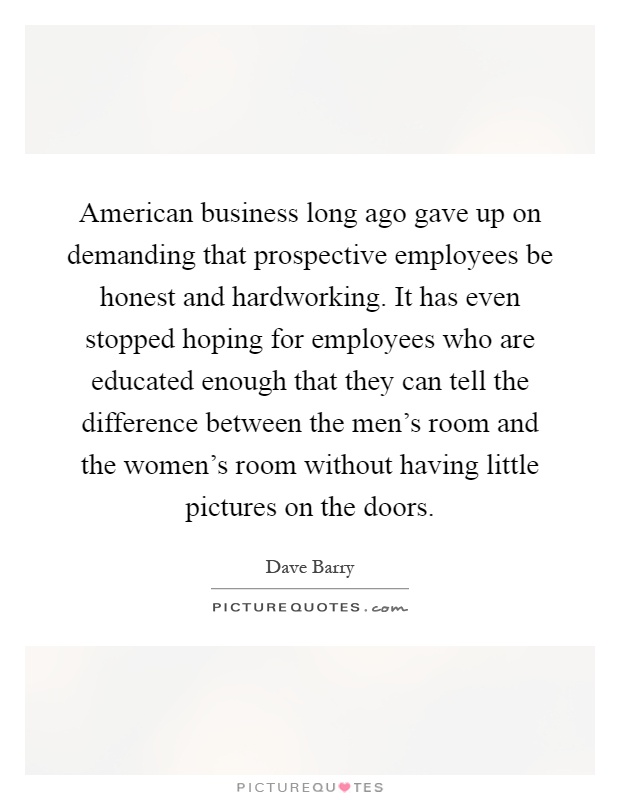 American business long ago gave up on demanding that prospective employees be honest and hardworking. It has even stopped hoping for employees who are educated enough that they can tell the difference between the men's room and the women's room without having little pictures on the doors Picture Quote #1
