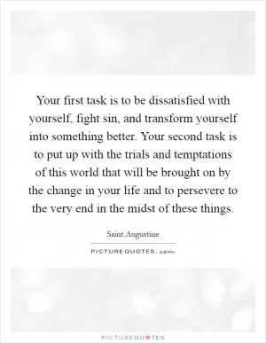 Your first task is to be dissatisfied with yourself, fight sin, and transform yourself into something better. Your second task is to put up with the trials and temptations of this world that will be brought on by the change in your life and to persevere to the very end in the midst of these things Picture Quote #1