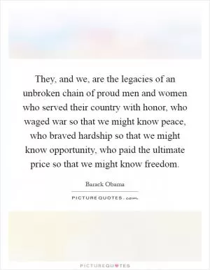 They, and we, are the legacies of an unbroken chain of proud men and women who served their country with honor, who waged war so that we might know peace, who braved hardship so that we might know opportunity, who paid the ultimate price so that we might know freedom Picture Quote #1
