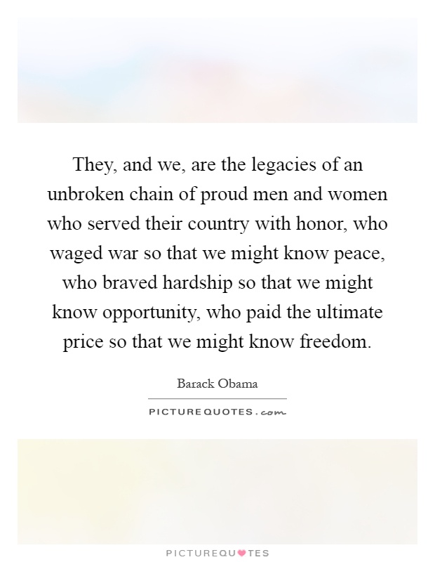 They, and we, are the legacies of an unbroken chain of proud men and women who served their country with honor, who waged war so that we might know peace, who braved hardship so that we might know opportunity, who paid the ultimate price so that we might know freedom Picture Quote #1