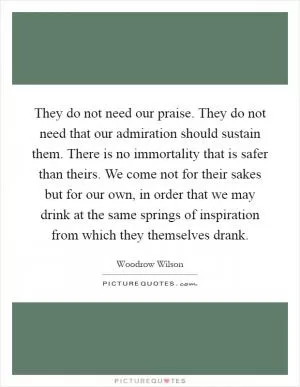 They do not need our praise. They do not need that our admiration should sustain them. There is no immortality that is safer than theirs. We come not for their sakes but for our own, in order that we may drink at the same springs of inspiration from which they themselves drank Picture Quote #1