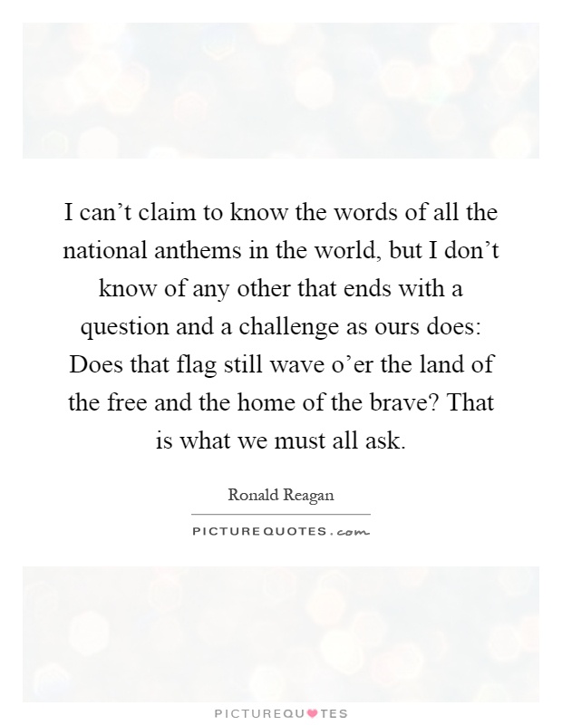 I can't claim to know the words of all the national anthems in the world, but I don't know of any other that ends with a question and a challenge as ours does: Does that flag still wave o'er the land of the free and the home of the brave? That is what we must all ask Picture Quote #1