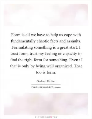 Form is all we have to help us cope with fundamentally chaotic facts and assaults. Formulating something is a great start. I trust form, trust my feeling or capacity to find the right form for something. Even if that is only by being well organized. That too is form Picture Quote #1