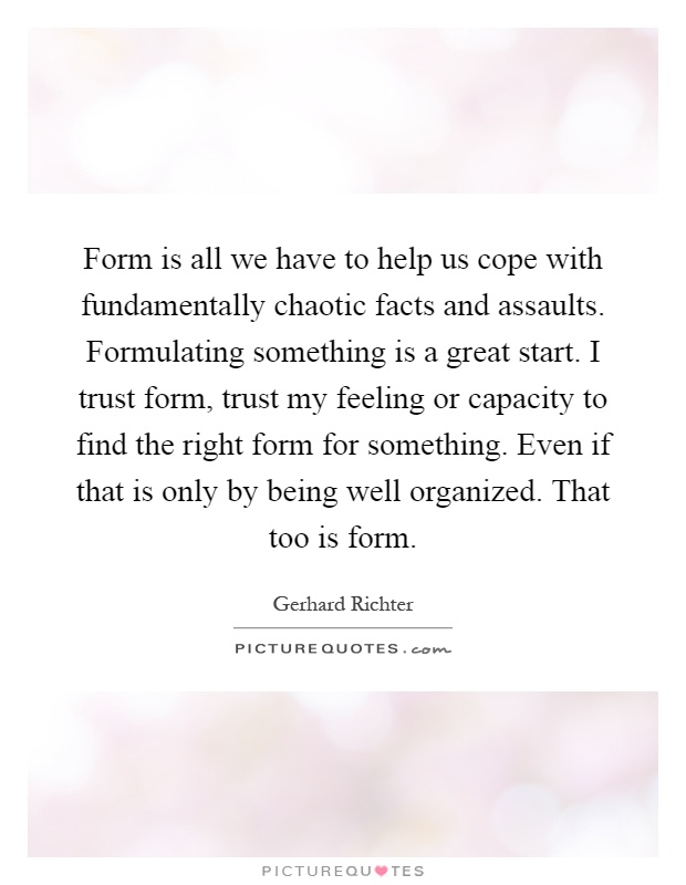 Form is all we have to help us cope with fundamentally chaotic facts and assaults. Formulating something is a great start. I trust form, trust my feeling or capacity to find the right form for something. Even if that is only by being well organized. That too is form Picture Quote #1