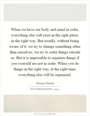 When we have our body and mind in order, everything else will exist in the right place, in the right way. But usually, without being aware of it, we try to change something other than ourselves; we try to order things outside us. But it is impossible to organize things if you yourself are not in order. When you do things in the right way, at the right time, everything else will be organized Picture Quote #1