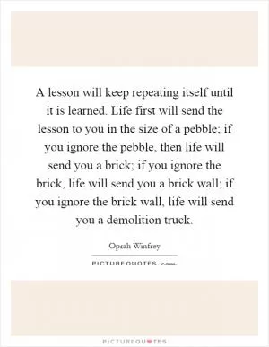 A lesson will keep repeating itself until it is learned. Life first will send the lesson to you in the size of a pebble; if you ignore the pebble, then life will send you a brick; if you ignore the brick, life will send you a brick wall; if you ignore the brick wall, life will send you a demolition truck Picture Quote #1