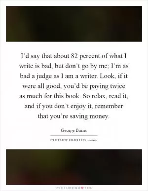 I’d say that about 82 percent of what I write is bad, but don’t go by me; I’m as bad a judge as I am a writer. Look, if it were all good, you’d be paying twice as much for this book. So relax, read it, and if you don’t enjoy it, remember that you’re saving money Picture Quote #1