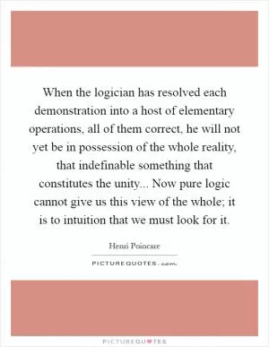 When the logician has resolved each demonstration into a host of elementary operations, all of them correct, he will not yet be in possession of the whole reality, that indefinable something that constitutes the unity... Now pure logic cannot give us this view of the whole; it is to intuition that we must look for it Picture Quote #1