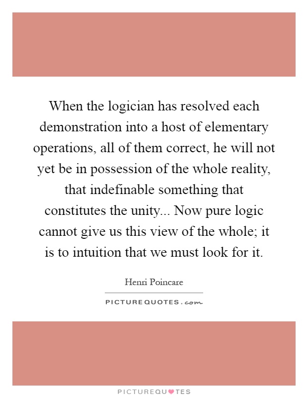 When the logician has resolved each demonstration into a host of elementary operations, all of them correct, he will not yet be in possession of the whole reality, that indefinable something that constitutes the unity... Now pure logic cannot give us this view of the whole; it is to intuition that we must look for it Picture Quote #1
