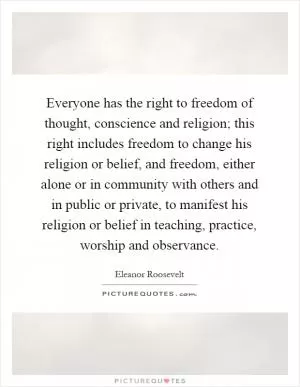 Everyone has the right to freedom of thought, conscience and religion; this right includes freedom to change his religion or belief, and freedom, either alone or in community with others and in public or private, to manifest his religion or belief in teaching, practice, worship and observance Picture Quote #1
