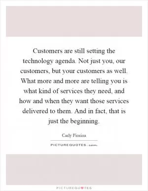 Customers are still setting the technology agenda. Not just you, our customers, but your customers as well. What more and more are telling you is what kind of services they need, and how and when they want those services delivered to them. And in fact, that is just the beginning Picture Quote #1