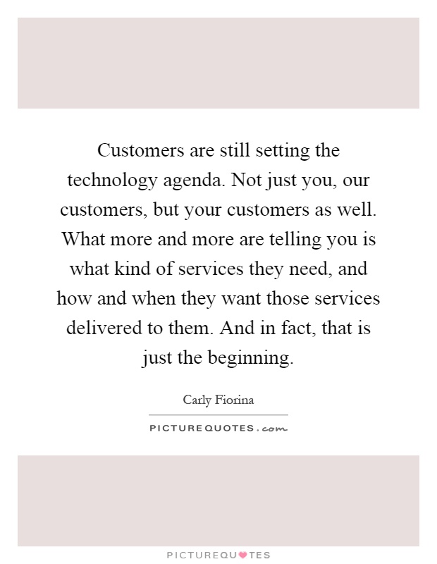 Customers are still setting the technology agenda. Not just you, our customers, but your customers as well. What more and more are telling you is what kind of services they need, and how and when they want those services delivered to them. And in fact, that is just the beginning Picture Quote #1