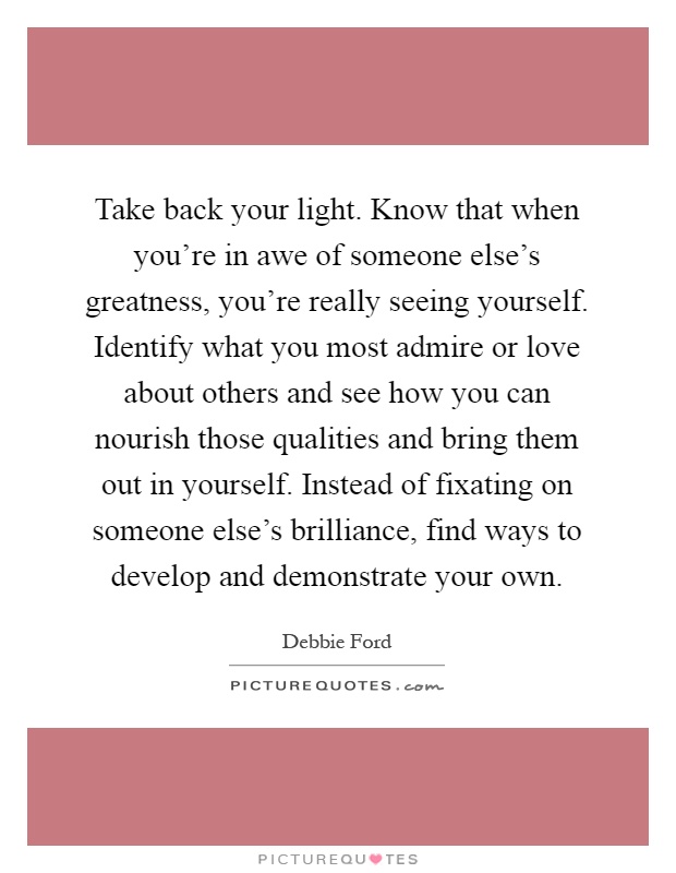 Take back your light. Know that when you're in awe of someone else's greatness, you're really seeing yourself. Identify what you most admire or love about others and see how you can nourish those qualities and bring them out in yourself. Instead of fixating on someone else's brilliance, find ways to develop and demonstrate your own Picture Quote #1