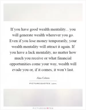 If you have good wealth mentality... you will generate wealth wherever you go. Even if you lose money temporarily, your wealth mentality will attract it again. If you have a lack mentality, no matter how much you receive or what financial opportunities come your way, wealth will evade you or, if it comes, it won’t last Picture Quote #1