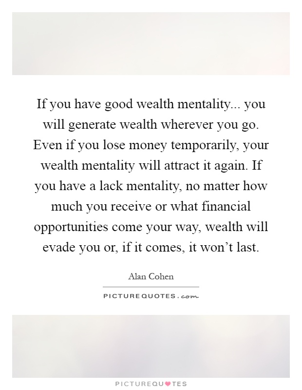 If you have good wealth mentality... you will generate wealth wherever you go. Even if you lose money temporarily, your wealth mentality will attract it again. If you have a lack mentality, no matter how much you receive or what financial opportunities come your way, wealth will evade you or, if it comes, it won't last Picture Quote #1