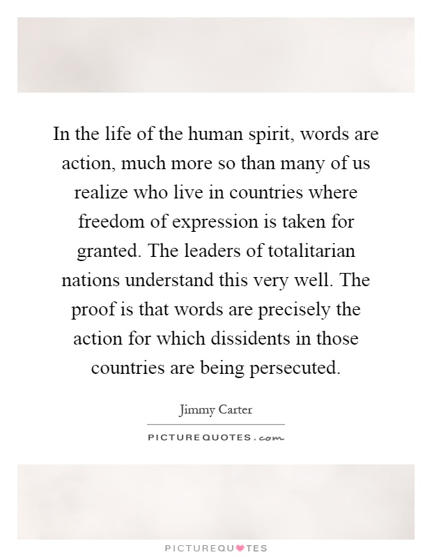 In the life of the human spirit, words are action, much more so than many of us realize who live in countries where freedom of expression is taken for granted. The leaders of totalitarian nations understand this very well. The proof is that words are precisely the action for which dissidents in those countries are being persecuted Picture Quote #1