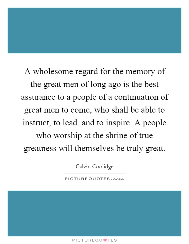 A wholesome regard for the memory of the great men of long ago is the best assurance to a people of a continuation of great men to come, who shall be able to instruct, to lead, and to inspire. A people who worship at the shrine of true greatness will themselves be truly great Picture Quote #1