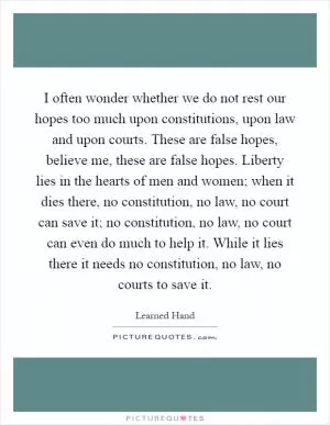 I often wonder whether we do not rest our hopes too much upon constitutions, upon law and upon courts. These are false hopes, believe me, these are false hopes. Liberty lies in the hearts of men and women; when it dies there, no constitution, no law, no court can save it; no constitution, no law, no court can even do much to help it. While it lies there it needs no constitution, no law, no courts to save it Picture Quote #1