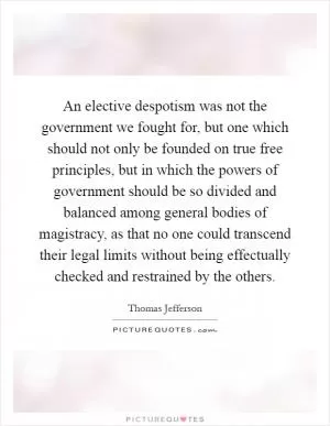 An elective despotism was not the government we fought for, but one which should not only be founded on true free principles, but in which the powers of government should be so divided and balanced among general bodies of magistracy, as that no one could transcend their legal limits without being effectually checked and restrained by the others Picture Quote #1