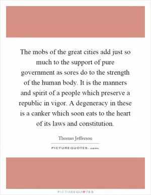 The mobs of the great cities add just so much to the support of pure government as sores do to the strength of the human body. It is the manners and spirit of a people which preserve a republic in vigor. A degeneracy in these is a canker which soon eats to the heart of its laws and constitution Picture Quote #1