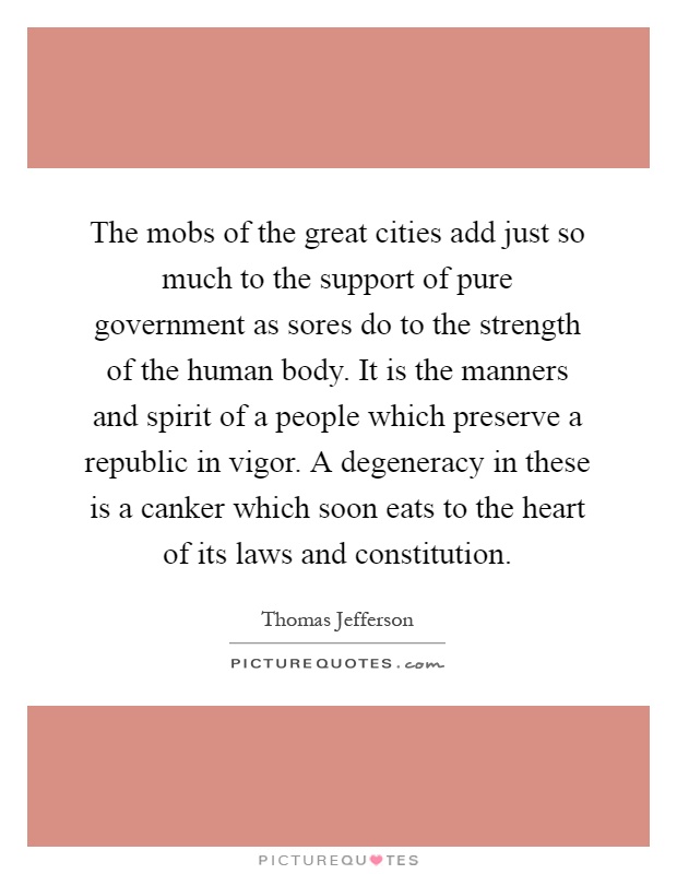 The mobs of the great cities add just so much to the support of pure government as sores do to the strength of the human body. It is the manners and spirit of a people which preserve a republic in vigor. A degeneracy in these is a canker which soon eats to the heart of its laws and constitution Picture Quote #1