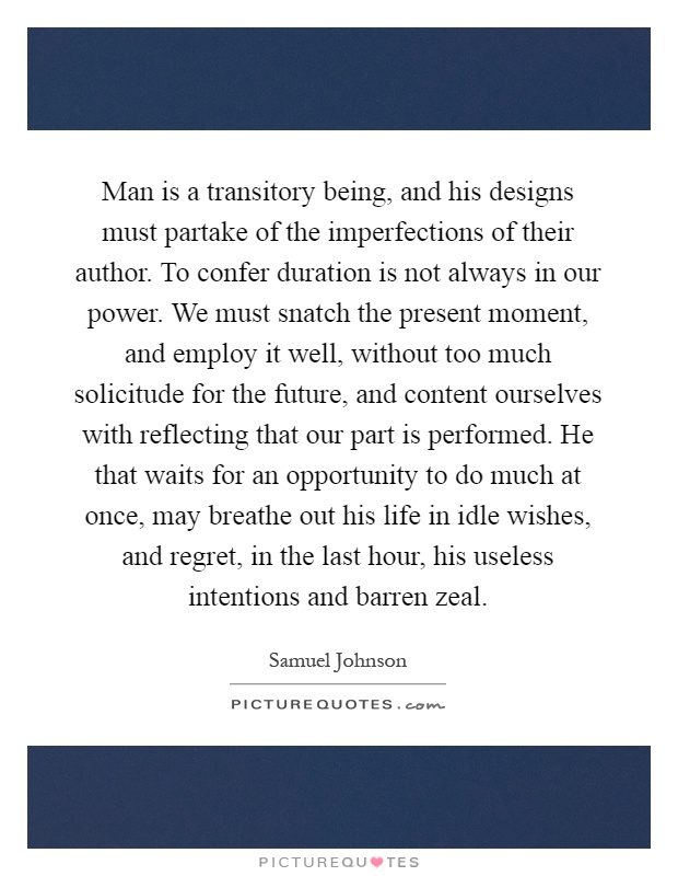 Man is a transitory being, and his designs must partake of the imperfections of their author. To confer duration is not always in our power. We must snatch the present moment, and employ it well, without too much solicitude for the future, and content ourselves with reflecting that our part is performed. He that waits for an opportunity to do much at once, may breathe out his life in idle wishes, and regret, in the last hour, his useless intentions and barren zeal Picture Quote #1