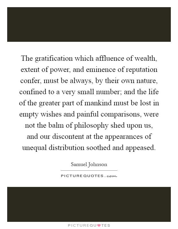 The gratification which affluence of wealth, extent of power, and eminence of reputation confer, must be always, by their own nature, confined to a very small number; and the life of the greater part of mankind must be lost in empty wishes and painful comparisons, were not the balm of philosophy shed upon us, and our discontent at the appearances of unequal distribution soothed and appeased Picture Quote #1