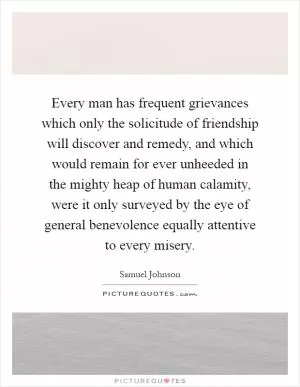 Every man has frequent grievances which only the solicitude of friendship will discover and remedy, and which would remain for ever unheeded in the mighty heap of human calamity, were it only surveyed by the eye of general benevolence equally attentive to every misery Picture Quote #1