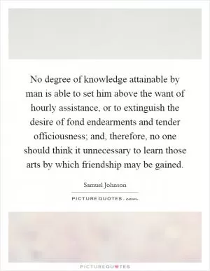 No degree of knowledge attainable by man is able to set him above the want of hourly assistance, or to extinguish the desire of fond endearments and tender officiousness; and, therefore, no one should think it unnecessary to learn those arts by which friendship may be gained Picture Quote #1