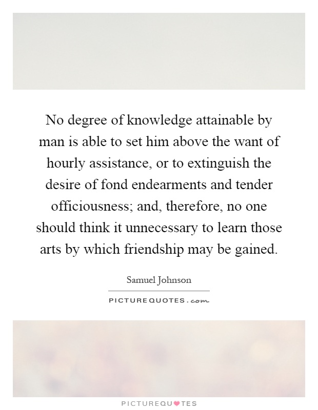 No degree of knowledge attainable by man is able to set him above the want of hourly assistance, or to extinguish the desire of fond endearments and tender officiousness; and, therefore, no one should think it unnecessary to learn those arts by which friendship may be gained Picture Quote #1