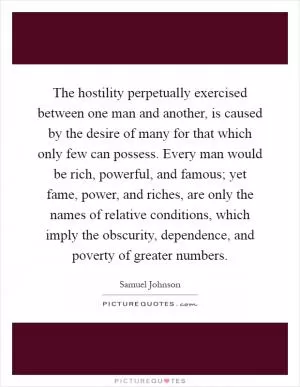 The hostility perpetually exercised between one man and another, is caused by the desire of many for that which only few can possess. Every man would be rich, powerful, and famous; yet fame, power, and riches, are only the names of relative conditions, which imply the obscurity, dependence, and poverty of greater numbers Picture Quote #1