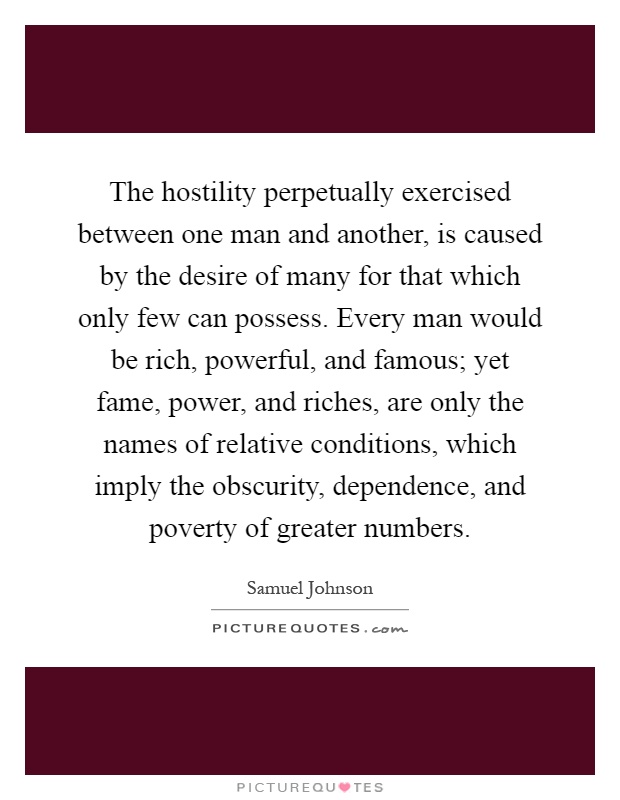 The hostility perpetually exercised between one man and another, is caused by the desire of many for that which only few can possess. Every man would be rich, powerful, and famous; yet fame, power, and riches, are only the names of relative conditions, which imply the obscurity, dependence, and poverty of greater numbers Picture Quote #1