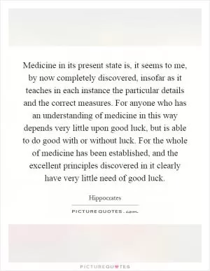 Medicine in its present state is, it seems to me, by now completely discovered, insofar as it teaches in each instance the particular details and the correct measures. For anyone who has an understanding of medicine in this way depends very little upon good luck, but is able to do good with or without luck. For the whole of medicine has been established, and the excellent principles discovered in it clearly have very little need of good luck Picture Quote #1