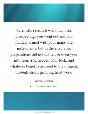 Scientific research was much like prospecting: you went out and you hunted, armed with your maps and instruments, but in the ened your preparations did not matter, or even your intuition. You needed your luck, and whatever benefits accrued to the diligent, through sheer, grinding hard work Picture Quote #1