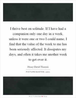 I thrive best on solitude. If I have had a companion only one day in a week, unless it were one or two I could name, I find that the value of the week to me has been seriously affected. It dissipates my days, and often it takes me another week to get over it Picture Quote #1