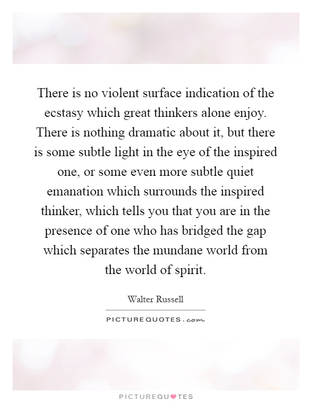 There is no violent surface indication of the ecstasy which great thinkers alone enjoy. There is nothing dramatic about it, but there is some subtle light in the eye of the inspired one, or some even more subtle quiet emanation which surrounds the inspired thinker, which tells you that you are in the presence of one who has bridged the gap which separates the mundane world from the world of spirit Picture Quote #1