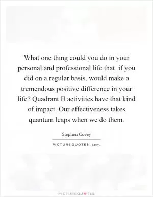 What one thing could you do in your personal and professional life that, if you did on a regular basis, would make a tremendous positive difference in your life? Quadrant II activities have that kind of impact. Our effectiveness takes quantum leaps when we do them Picture Quote #1