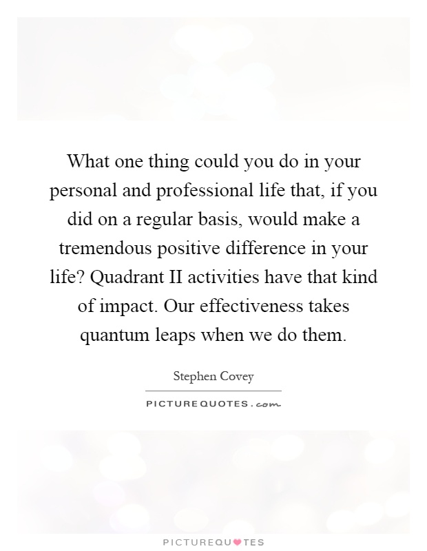 What one thing could you do in your personal and professional life that, if you did on a regular basis, would make a tremendous positive difference in your life? Quadrant II activities have that kind of impact. Our effectiveness takes quantum leaps when we do them Picture Quote #1