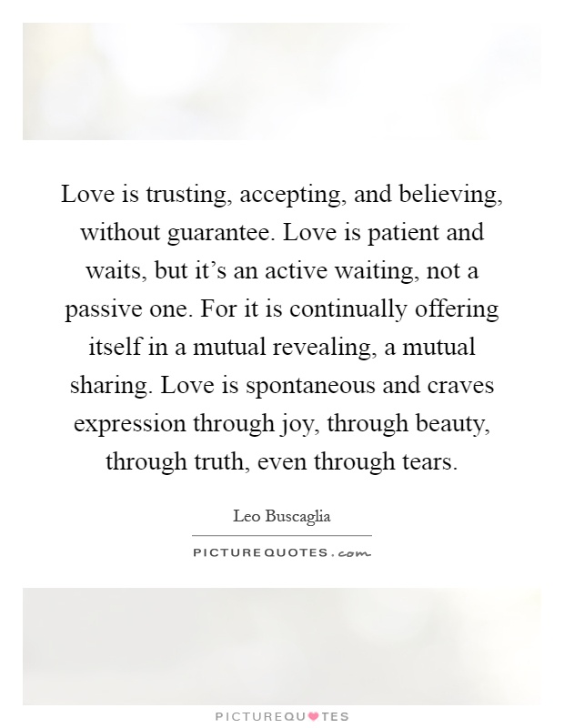 Love is trusting, accepting, and believing, without guarantee. Love is patient and waits, but it's an active waiting, not a passive one. For it is continually offering itself in a mutual revealing, a mutual sharing. Love is spontaneous and craves expression through joy, through beauty, through truth, even through tears Picture Quote #1