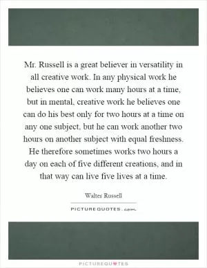 Mr. Russell is a great believer in versatility in all creative work. In any physical work he believes one can work many hours at a time, but in mental, creative work he believes one can do his best only for two hours at a time on any one subject, but he can work another two hours on another subject with equal freshness. He therefore sometimes works two hours a day on each of five different creations, and in that way can live five lives at a time Picture Quote #1